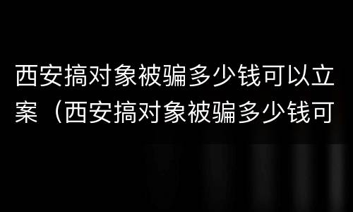 西安搞对象被骗多少钱可以立案（西安搞对象被骗多少钱可以立案侦查）