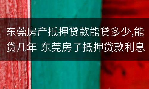 东莞房产抵押贷款能贷多少,能贷几年 东莞房子抵押贷款利息多少