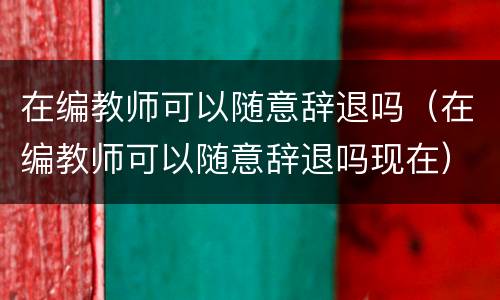 在编教师可以随意辞退吗（在编教师可以随意辞退吗现在）