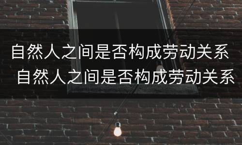 自然人之间是否构成劳动关系 自然人之间是否构成劳动关系的主体