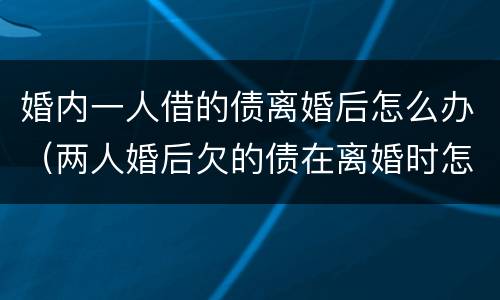 婚内一人借的债离婚后怎么办（两人婚后欠的债在离婚时怎么处理?）