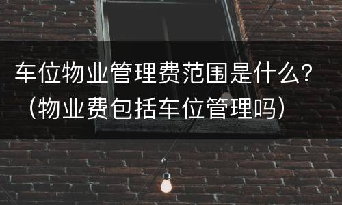 车位物业管理费范围是什么？（物业费包括车位管理吗）