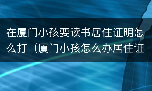 在厦门小孩要读书居住证明怎么打（厦门小孩怎么办居住证）