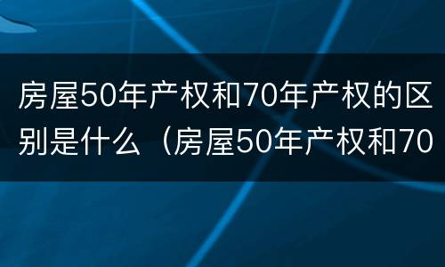 房屋50年产权和70年产权的区别是什么（房屋50年产权和70年产权有什么区别）