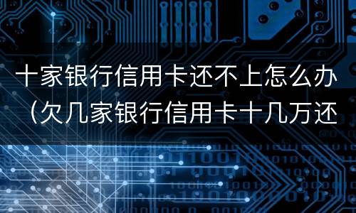 十家银行信用卡还不上怎么办（欠几家银行信用卡十几万还不上怎么办）