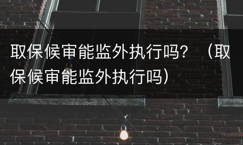 取保候审能监外执行吗？（取保候审能监外执行吗）