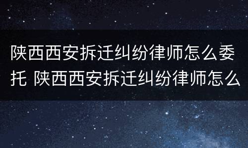 陕西西安拆迁纠纷律师怎么委托 陕西西安拆迁纠纷律师怎么委托的