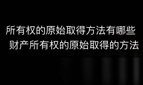 所有权的原始取得方法有哪些 财产所有权的原始取得的方法有哪些