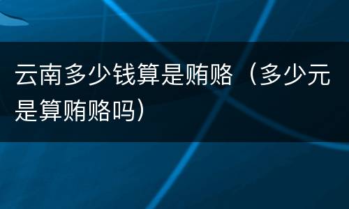 云南多少钱算是贿赂（多少元是算贿赂吗）