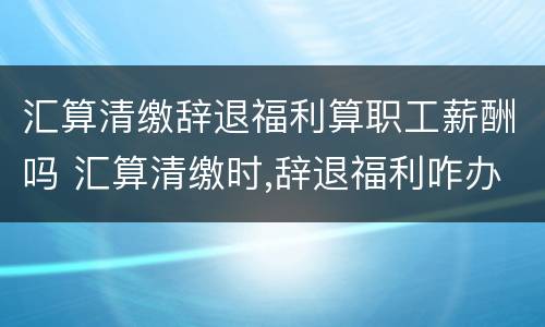 汇算清缴辞退福利算职工薪酬吗 汇算清缴时,辞退福利咋办