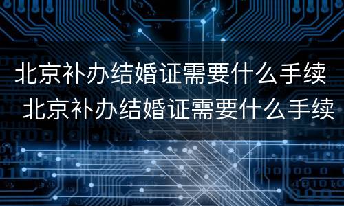 北京补办结婚证需要什么手续 北京补办结婚证需要什么手续费