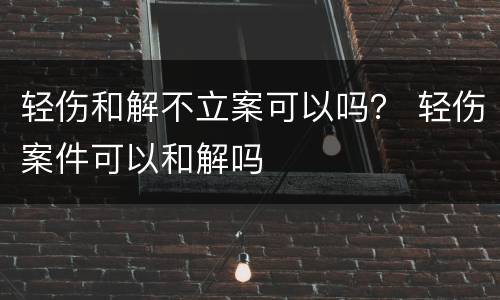 轻伤和解不立案可以吗？ 轻伤案件可以和解吗