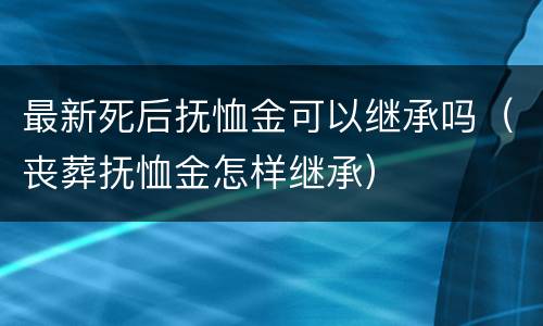 最新死后抚恤金可以继承吗（丧葬抚恤金怎样继承）