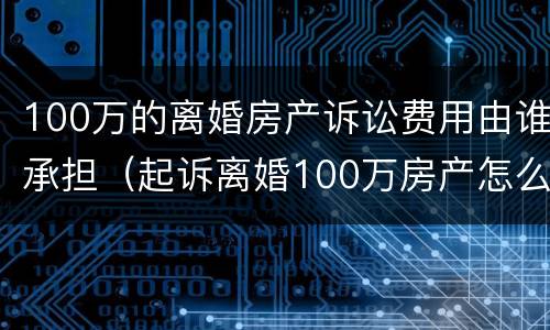 100万的离婚房产诉讼费用由谁承担（起诉离婚100万房产怎么收费）