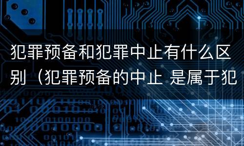 犯罪预备和犯罪中止有什么区别（犯罪预备的中止 是属于犯罪预备还是犯罪中止）