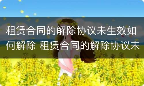 租赁合同的解除协议未生效如何解除 租赁合同的解除协议未生效如何解除呢