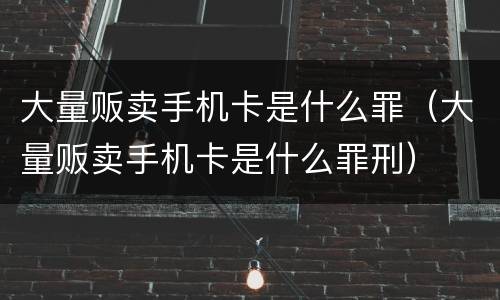 大量贩卖手机卡是什么罪（大量贩卖手机卡是什么罪刑）