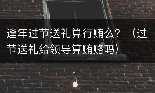 逢年过节送礼算行贿么？（过节送礼给领导算贿赂吗）