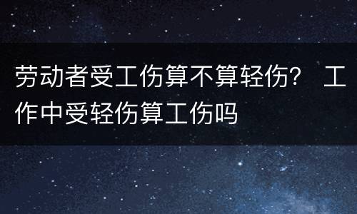 劳动者受工伤算不算轻伤？ 工作中受轻伤算工伤吗