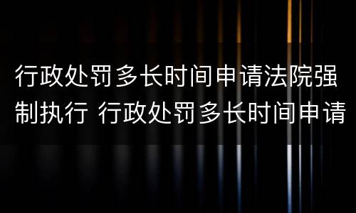 行政处罚多长时间申请法院强制执行 行政处罚多长时间申请法院强制执行有效