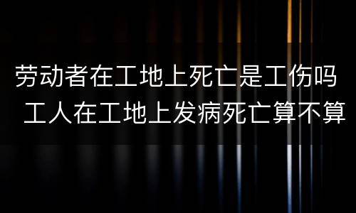 劳动者在工地上死亡是工伤吗 工人在工地上发病死亡算不算工伤