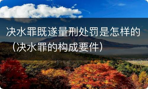 决水罪既遂量刑处罚是怎样的（决水罪的构成要件）