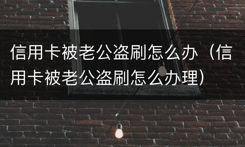 信用卡被老公盗刷怎么办（信用卡被老公盗刷怎么办理）