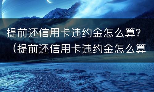 提前还信用卡违约金怎么算？（提前还信用卡违约金怎么算）