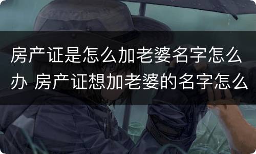 房产证是怎么加老婆名字怎么办 房产证想加老婆的名字怎么弄