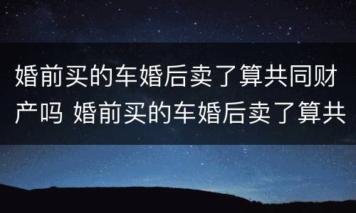 婚前买的车婚后卖了算共同财产吗 婚前买的车婚后卖了算共同财产吗