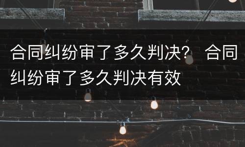 合同纠纷审了多久判决？ 合同纠纷审了多久判决有效