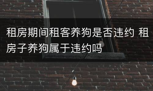 租房期间租客养狗是否违约 租房子养狗属于违约吗
