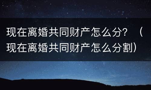 现在离婚共同财产怎么分？（现在离婚共同财产怎么分割）