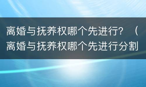 离婚与抚养权哪个先进行？（离婚与抚养权哪个先进行分割）