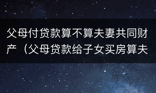 父母付贷款算不算夫妻共同财产（父母贷款给子女买房算夫妻共同财产吗）