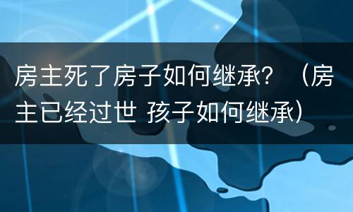 房主死了房子如何继承？（房主已经过世 孩子如何继承）