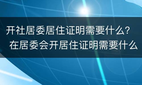 开社居委居住证明需要什么？ 在居委会开居住证明需要什么
