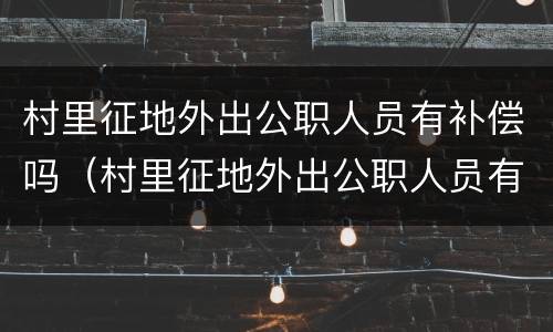村里征地外出公职人员有补偿吗（村里征地外出公职人员有补偿吗怎么办）