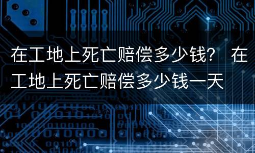 在工地上死亡赔偿多少钱？ 在工地上死亡赔偿多少钱一天