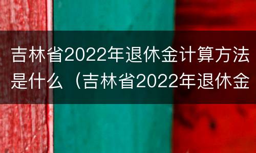 吉林省2022年退休金计算方法是什么（吉林省2022年退休金计算方法是什么样的）