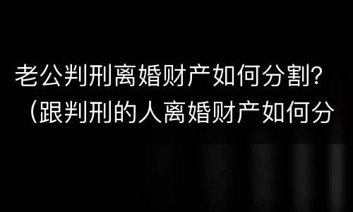 老公判刑离婚财产如何分割？（跟判刑的人离婚财产如何分割）