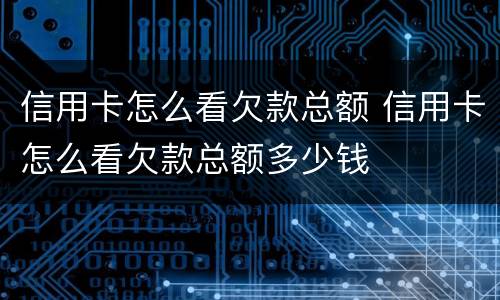 信用卡怎么看欠款总额 信用卡怎么看欠款总额多少钱