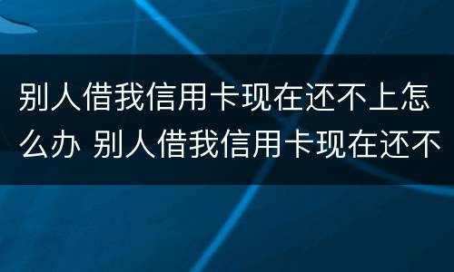 别人借我信用卡现在还不上怎么办 别人借我信用卡现在还不上怎么办呢