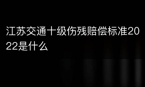 江苏交通十级伤残赔偿标准2022是什么