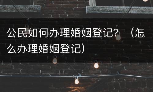 公民如何办理婚姻登记？（怎么办理婚姻登记）
