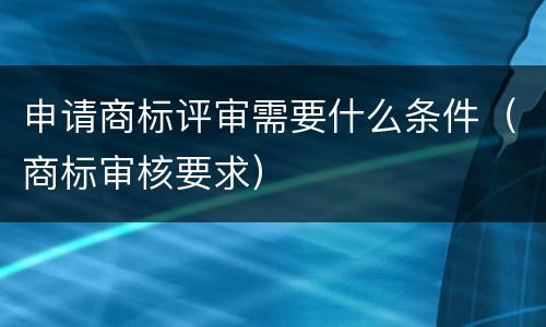 申请商标评审需要什么条件（商标审核要求）