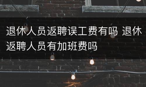 退休人员返聘误工费有吗 退休返聘人员有加班费吗