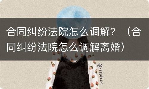 合同纠纷法院怎么调解？（合同纠纷法院怎么调解离婚）
