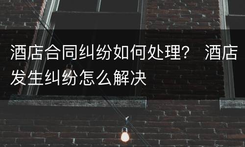 酒店合同纠纷如何处理？ 酒店发生纠纷怎么解决