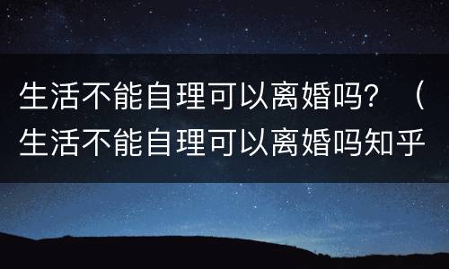 生活不能自理可以离婚吗？（生活不能自理可以离婚吗知乎）